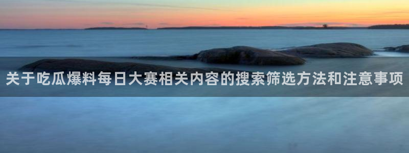 51吃瓜官网：关于吃瓜爆料每日大赛相关内容的搜索筛选方法和注意事项