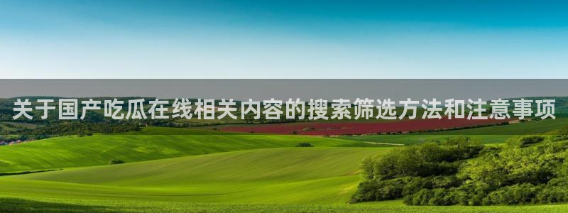 qq吃瓜群：关于国产吃瓜在线相关内容的搜索筛选方法和注意事项